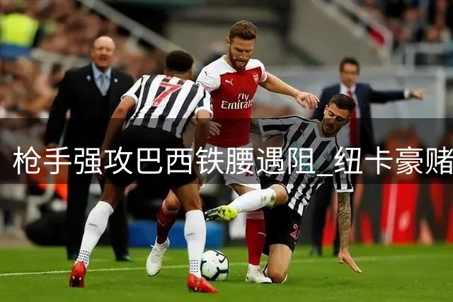 枪手强攻巴西铁腰遇阻 纽卡豪赌不放队长背后的战术博弈